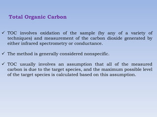 Total Organic Carbon
 TOC involves oxidation of the sample (by any of a variety of
techniques) and measurement of the carbon dioxide generated by
either infrared spectrometry or conductance.
 The method is generally considered nonspecific.
 TOC usually involves an assumption that all of the measured
carbon is due to the target species, and the maximum possible level
of the target species is calculated based on this assumption.
 