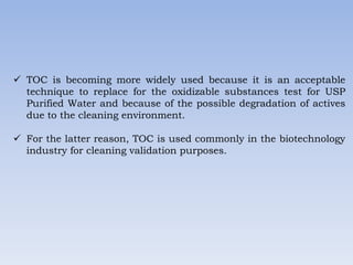  TOC is becoming more widely used because it is an acceptable
technique to replace for the oxidizable substances test for USP
Purified Water and because of the possible degradation of actives
due to the cleaning environment.
 For the latter reason, TOC is used commonly in the biotechnology
industry for cleaning validation purposes.
 