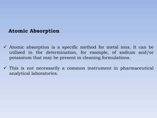 Atomic Absorption
 Atomic absorption is a specific method for metal ions. It can be
utilized in the determination, for example, of sodium and/or
potassium that may be present in cleaning formulations.
 This is not necessarily a common instrument in pharmaceutical
analytical laboratories.
 