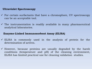 Ultraviolet Spectroscopy
 For certain surfactants that have a chromophore, UV spectroscopy
can be an acceptable tool.
 The instrumentation is readily available in many pharmaceutical
analytical laboratories.
Enzyme-Linked Immunosorbent Assay (ELISA)
 ELISA is commonly used in the analysis of protein for the
determination of actives.
 However, because proteins are usually degraded by the harsh
conditions (temperature and pH) of the cleaning environment,
ELISA has limited practical use for cleaning validation studies.
 