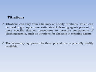 Titrations
 Titrations can vary from alkalinity or acidity titrations, which can
be used to give upper level estimates of cleaning agents present, to
more specific titration procedures to measure components of
cleaning agents, such as titrations for chelants in cleaning agents.
 The laboratory equipment for these procedures is generally readily
available.
 