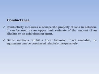 Conductance
 Conductivity measures a nonspecific property of ions in solution.
It can be used as an upper limit estimate of the amount of an
alkaline or an acid cleaning agent.
 Dilute solutions exhibit a linear behavior. If not available, the
equipment can be purchased relatively inexpensively.
 