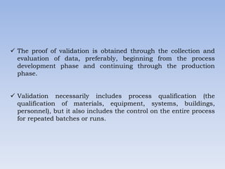  The proof of validation is obtained through the collection and
evaluation of data, preferably, beginning from the process
development phase and continuing through the production
phase.
 Validation necessarily includes process qualification (the
qualification of materials, equipment, systems, buildings,
personnel), but it also includes the control on the entire process
for repeated batches or runs.
 