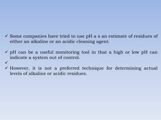  Some companies have tried to use pH a s an estimate of residues of
either an alkaline or an acidic cleaning agent.
 pH can be a useful monitoring tool in that a high or low pH can
indicate a system out of control.

 However, it is not a preferred technique for determining actual
levels of alkaline or acidic residues.
 