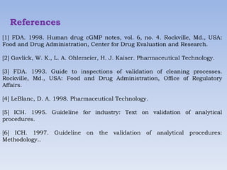 References
[1] FDA. 1998. Human drug cGMP notes, vol. 6, no. 4. Rockville, Md., USA:
Food and Drug Administration, Center for Drug Evaluation and Research.
[2] Gavlick, W. K., L. A. Ohlemeier, H. J. Kaiser. Pharmaceutical Technology.
[3] FDA. 1993. Guide to inspections of validation of cleaning processes.
Rockville, Md., USA: Food and Drug Administration, Office of Regulatory
Affairs.
[4] LeBlanc, D. A. 1998. Pharmaceutical Technology.
[5] ICH. 1995. Guideline for industry: Text on validation of analytical
procedures.
[6] ICH. 1997. Guideline on the validation of analytical procedures:
Methodology..
 