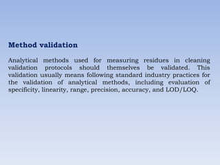 Method validation
Analytical methods used for measuring residues in cleaning
validation protocols should themselves be validated. This
validation usually means following standard industry practices for
the validation of analytical methods, including evaluation of
specificity, linearity, range, precision, accuracy, and LOD/LOQ.
 