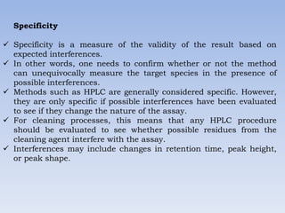 Specificity
 Specificity is a measure of the validity of the result based on
expected interferences.
 In other words, one needs to confirm whether or not the method
can unequivocally measure the target species in the presence of
possible interferences.
 Methods such as HPLC are generally considered specific. However,
they are only specific if possible interferences have been evaluated
to see if they change the nature of the assay.
 For cleaning processes, this means that any HPLC procedure
should be evaluated to see whether possible residues from the
cleaning agent interfere with the assay.
 Interferences may include changes in retention time, peak height,
or peak shape.
 