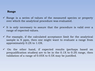 Range
 Range is a series of values of the measured species or property
over which the analytical procedure was evaluated.
 It is only necessary to assure that the procedure is valid over a
range of expected values.
 For example, if the calculated acceptance limit for the analytical
sample is X ppm, then one might want to evaluate a range from
approximately 0.2X to 1.OX.
 On the other hand, if expected results (perhaps based on
prequalification studies) are to be in the 0.1X to 0.3X range, then
validation of a range of 0.05X to 0.5X may be justified.
 