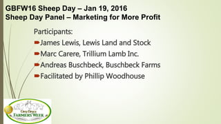 GBFW16 Sheep Day – Jan 19, 2016
Sheep Day Panel – Marketing for More Profit
Participants:
James Lewis, Lewis Land and Stock
Marc Carere, Trillium Lamb Inc.
Andreas Buschbeck, Buschbeck Farms
Facilitated by Phillip Woodhouse
 