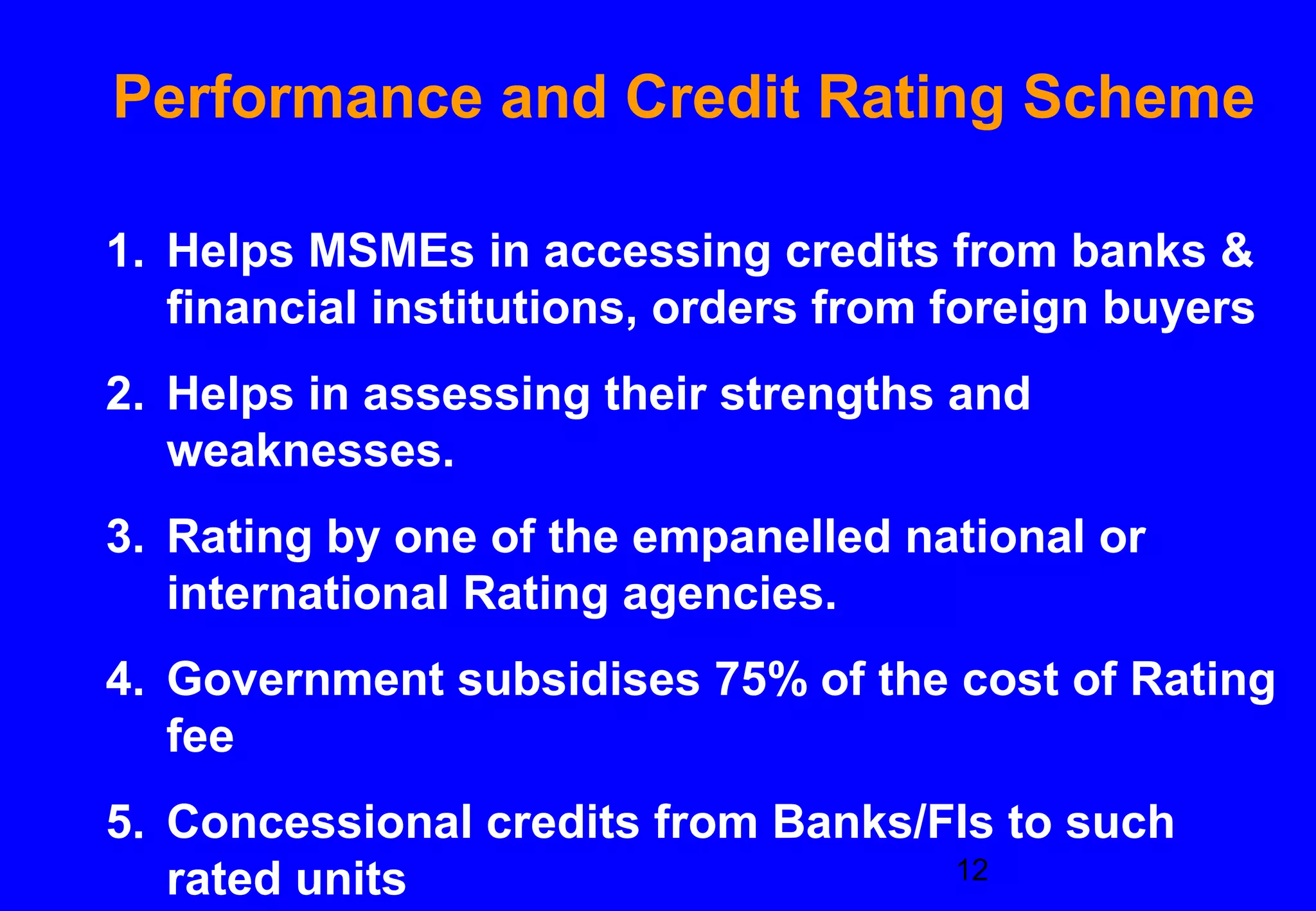 Performance and Credit Rating Scheme

1. Helps MSMEs in accessing credits from banks &
   financial institutions, orders from foreign buyers
2. Helps in assessing their strengths and
   weaknesses.
3. Rating by one of the empanelled national or
   international Rating agencies.
4. Government subsidises 75% of the cost of Rating
   fee
5. Concessional credits from Banks/FIs to such
   rated units                      12
 
