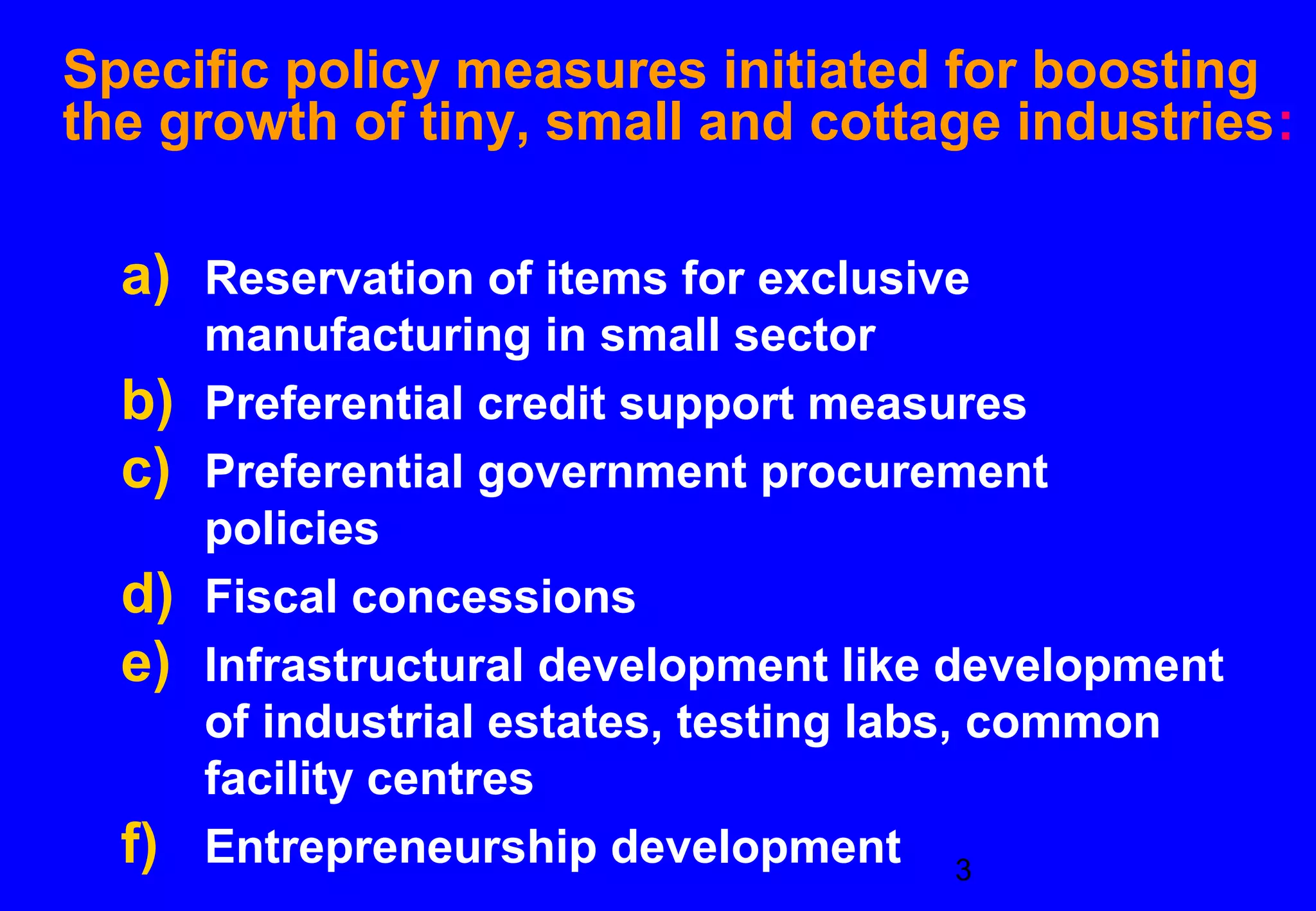 Specific policy measures initiated for boosting
the growth of tiny, small and cottage industries:

  a) Reservation of items for exclusive
       manufacturing in small sector
  b)   Preferential credit support measures
  c)   Preferential government procurement
       policies
  d)   Fiscal concessions
  e)   Infrastructural development like development
       of industrial estates, testing labs, common
       facility centres
  f)   Entrepreneurship development 3
 