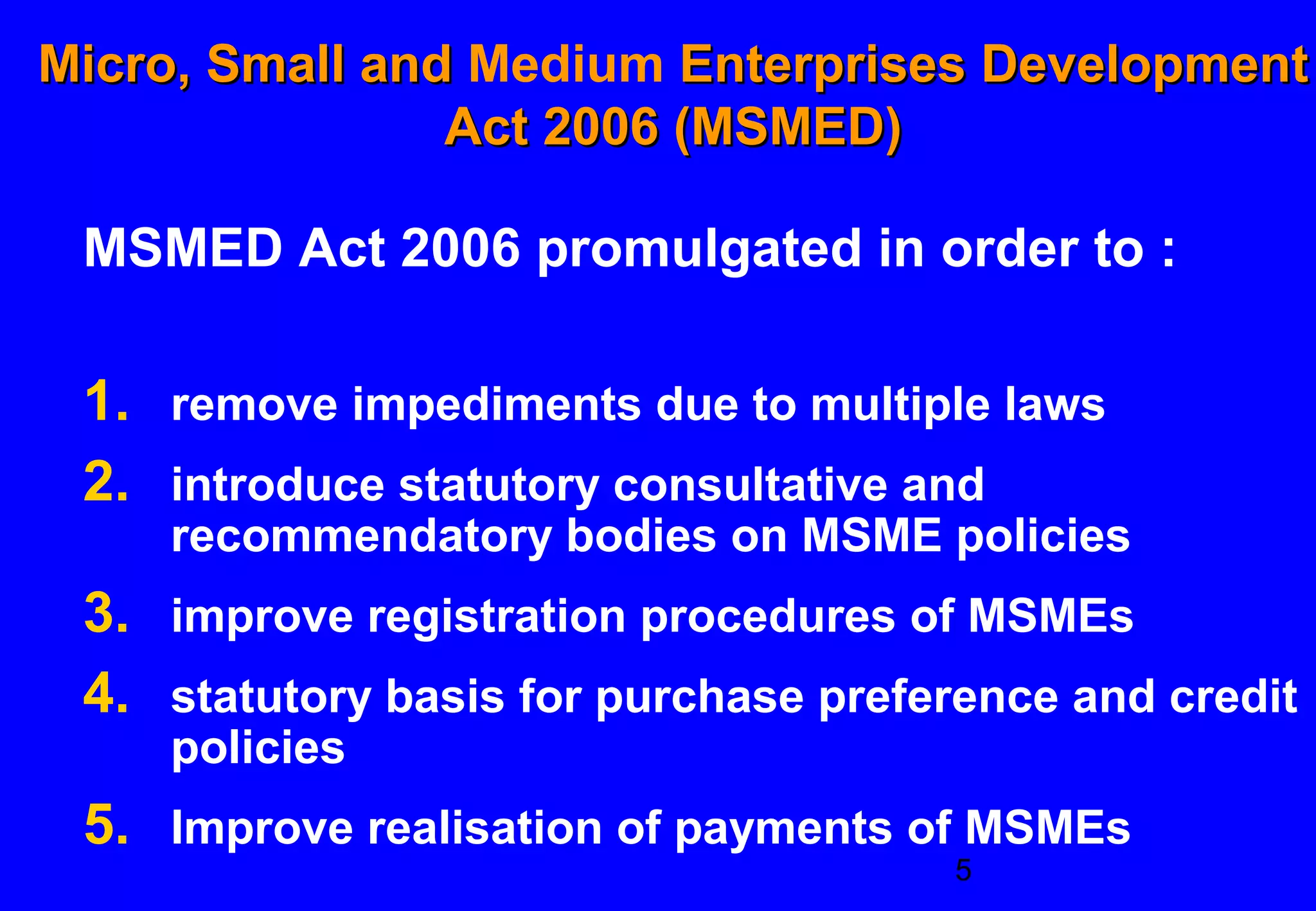 Micro, Small and Medium Enterprises Development
                Act 2006 (MSMED)

 MSMED Act 2006 promulgated in order to :

 1. remove impediments due to multiple laws
 2. introduce statutory consultative and
    recommendatory bodies on MSME policies
 3. improve registration procedures of MSMEs
 4. statutory basis for purchase preference and credit
    policies
 5. Improve realisation of payments of MSMEs
                                       5
 