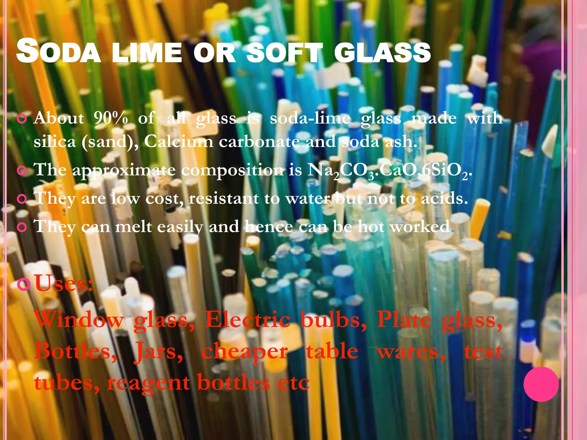 SODA LIME OR SOFT GLASS
 About 90% of all glass is soda-lime glass made with
  silica (sand), Calcium carbonate and soda ash.
 The approximate composition is Na2CO3.CaO.6SiO2.

 They are low cost, resistant to water but not to acids.

 They can melt easily and hence can be hot worked.



 Uses:
    Window glass, Electric bulbs, Plate glass,
    Bottles, Jars, cheaper table wares, test
    tubes, reagent bottles etc
 