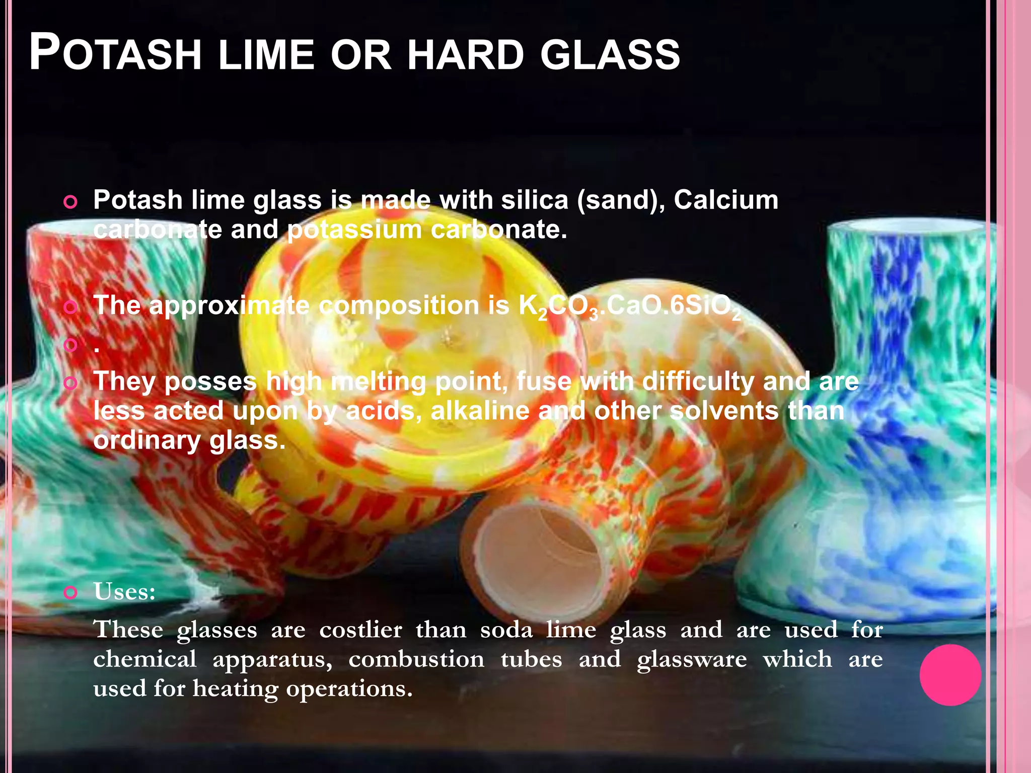 POTASH LIME OR HARD GLASS

    Potash lime glass is made with silica (sand), Calcium
     carbonate and potassium carbonate.

    The approximate composition is K2CO3.CaO.6SiO2
    .
    They posses high melting point, fuse with difficulty and are
     less acted upon by acids, alkaline and other solvents than
     ordinary glass.




    Uses:
     These glasses are costlier than soda lime glass and are used for
     chemical apparatus, combustion tubes and glassware which are
     used for heating operations.
 