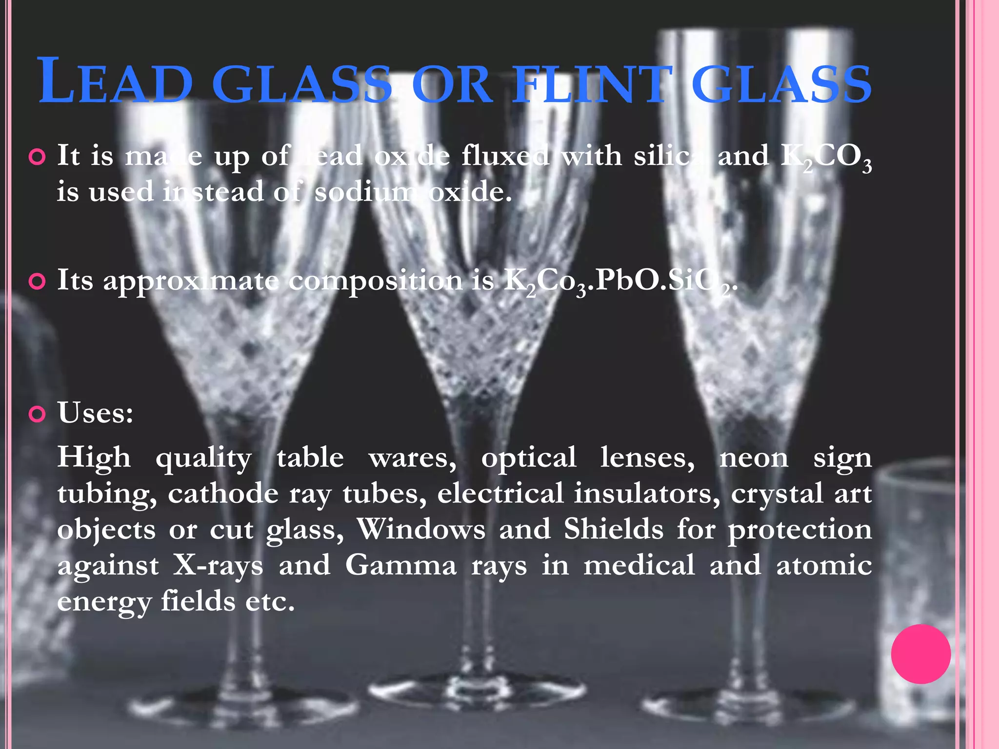 LEAD GLASS OR FLINT GLASS
   It is made up of lead oxide fluxed with silica and K2CO3
    is used instead of sodium oxide.

   Its approximate composition is K2Co3.PbO.SiO2.


   Uses:
    High quality table wares, optical lenses, neon sign
    tubing, cathode ray tubes, electrical insulators, crystal art
    objects or cut glass, Windows and Shields for protection
    against X-rays and Gamma rays in medical and atomic
    energy fields etc.
 