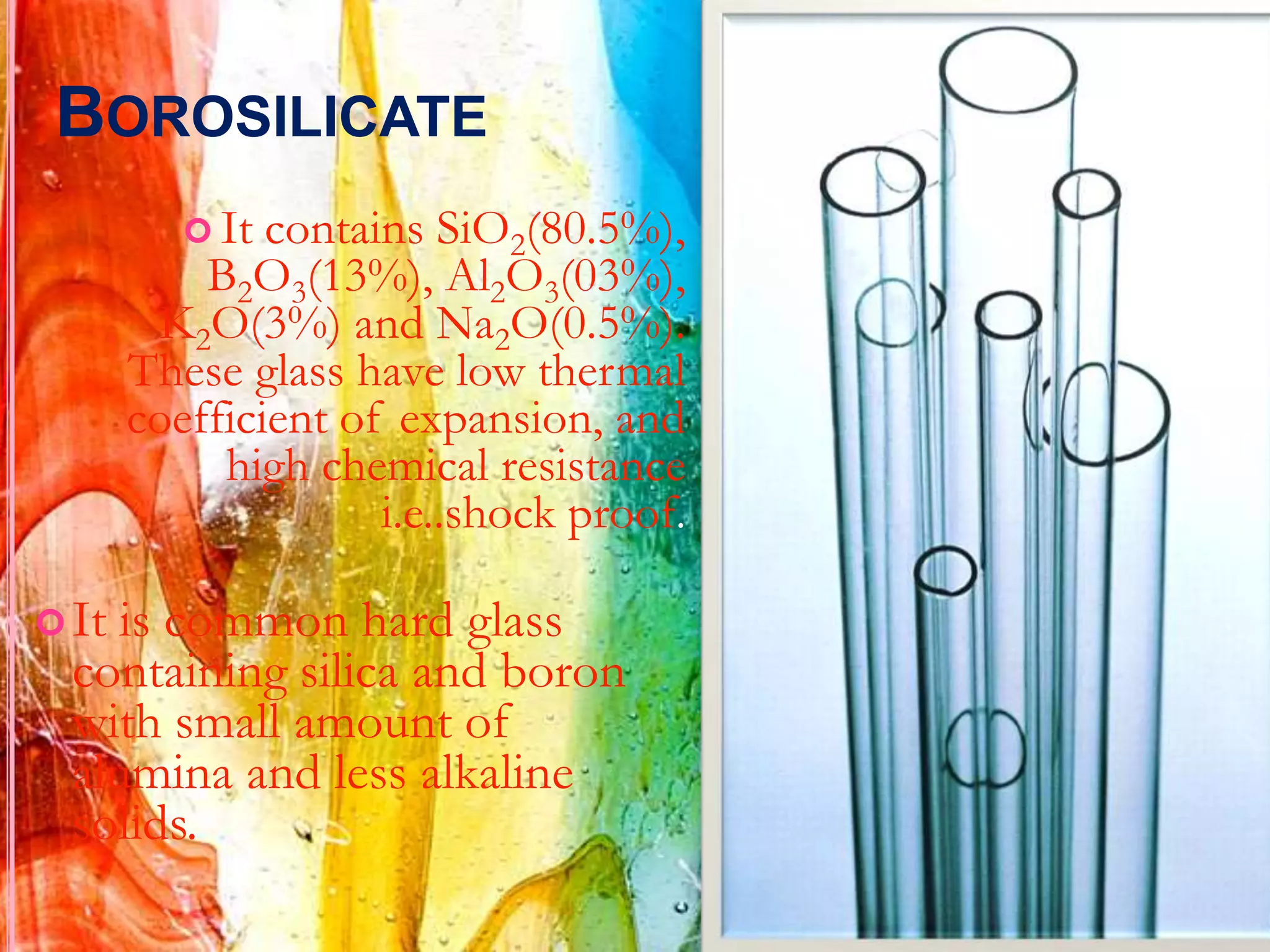 BOROSILICATE
           It contains SiO2(80.5%),
           B2O3(13%), Al2O3(03%),
        K2O(3%) and Na2O(0.5%).
       These glass have low thermal
       coefficient of expansion, and
            high chemical resistance
                     i.e..shock proof.

 It is common hard glass
  containing silica and boron
  with small amount of
  alumina and less alkaline
  solids.
 