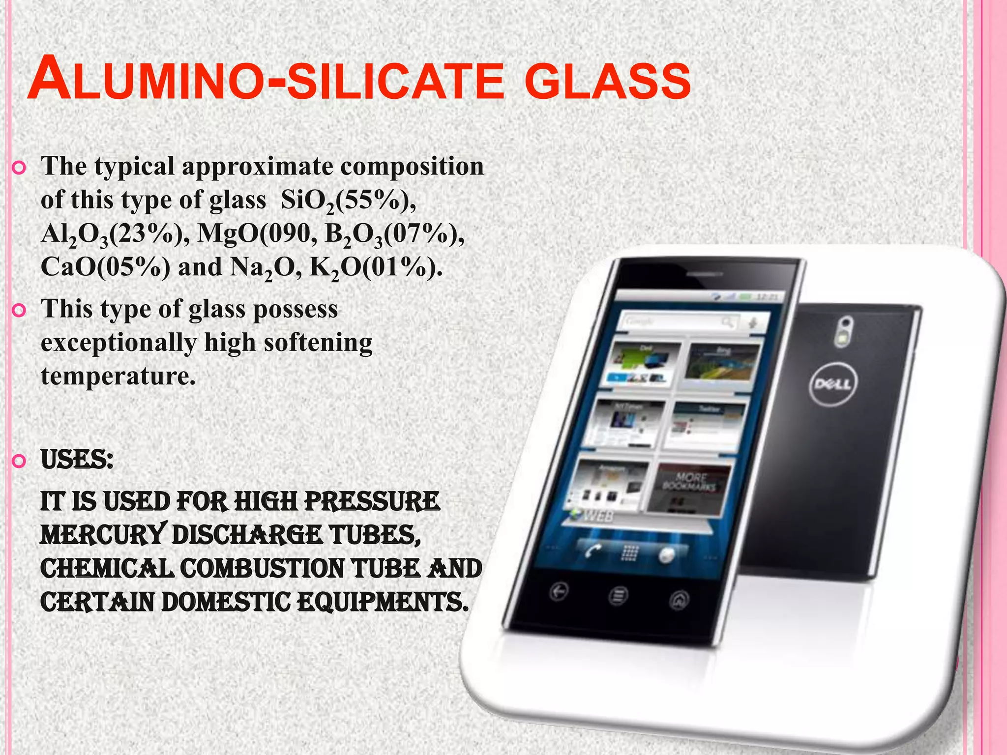 ALUMINO-SILICATE GLASS
   The typical approximate composition
    of this type of glass SiO2(55%),
    Al2O3(23%), MgO(090, B2O3(07%),
    CaO(05%) and Na2O, K2O(01%).
   This type of glass possess
    exceptionally high softening
    temperature.

   Uses:
    It is used for high pressure
    mercury discharge tubes,
    chemical combustion tube and
    certain domestic equipments.
 