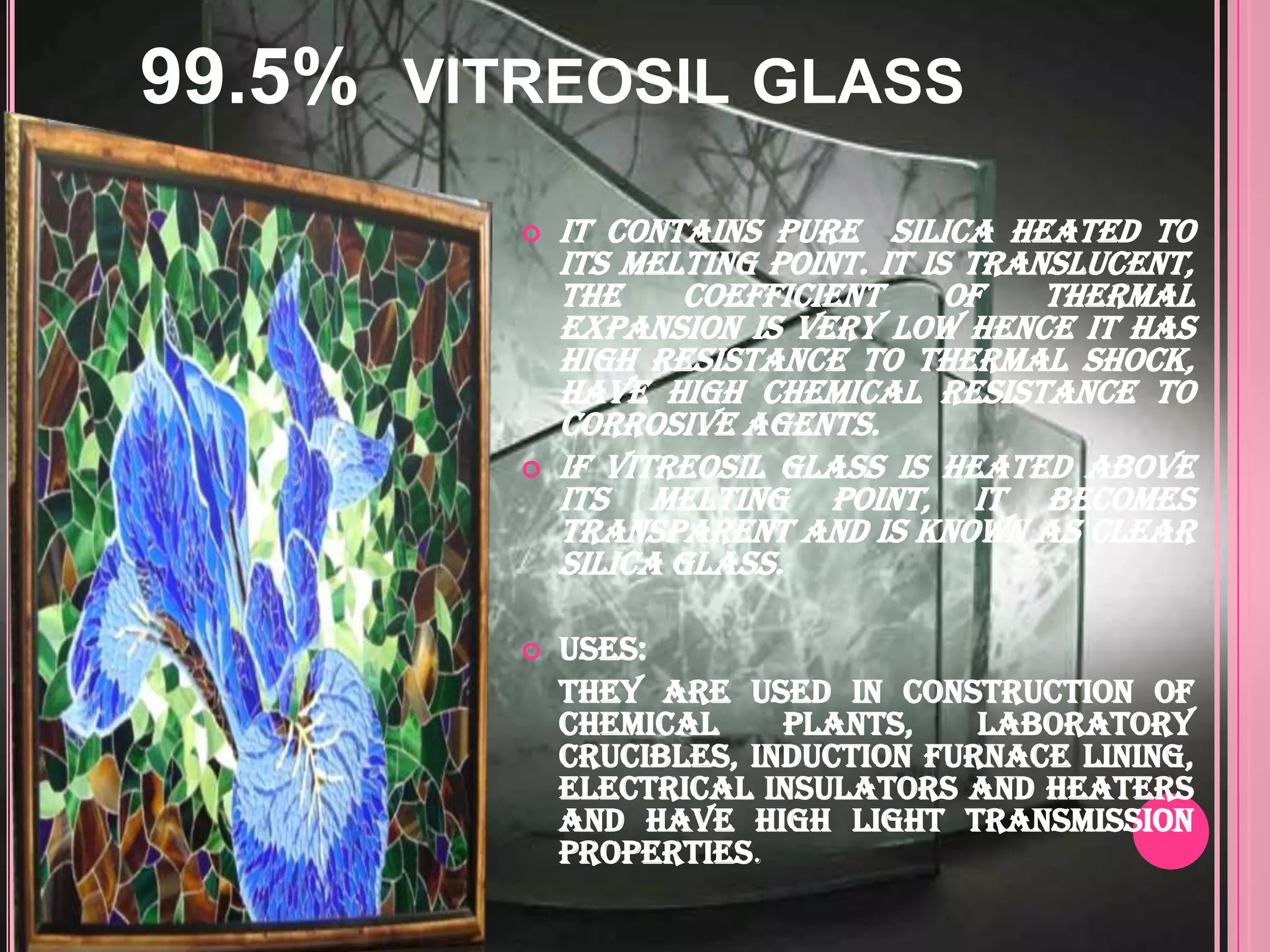 99.5%   VITREOSIL GLASS

              It contains pure silica heated to
               its melting point. It is translucent,
               the     coefficient     of   thermal
               expansion is very low hence it has
               high resistance to thermal shock,
               have high chemical resistance to
               corrosive agents.
              If Vitreosil glass is heated above
               its melting point, it becomes
               transparent and is known as clear
               silica glass.

              Uses:
               They are used in construction of
               chemical     plants,    laboratory
               crucibles, induction furnace lining,
               electrical insulators and heaters
               and have high light transmission
               properties.
 