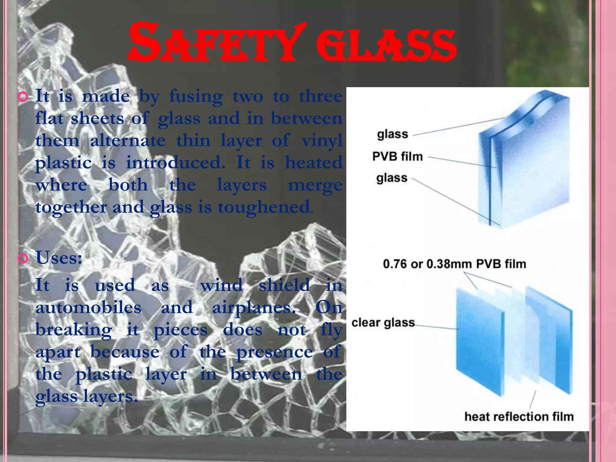 SAFETY GLASS
   It is made by fusing two to three
    flat sheets of glass and in between
    them alternate thin layer of vinyl
    plastic is introduced. It is heated
    where both the layers merge
    together and glass is toughened.

   Uses:
    It is used as wind shield in
    automobiles and airplanes. On
    breaking it pieces does not fly
    apart because of the presence of
    the plastic layer in between the
    glass layers.
 