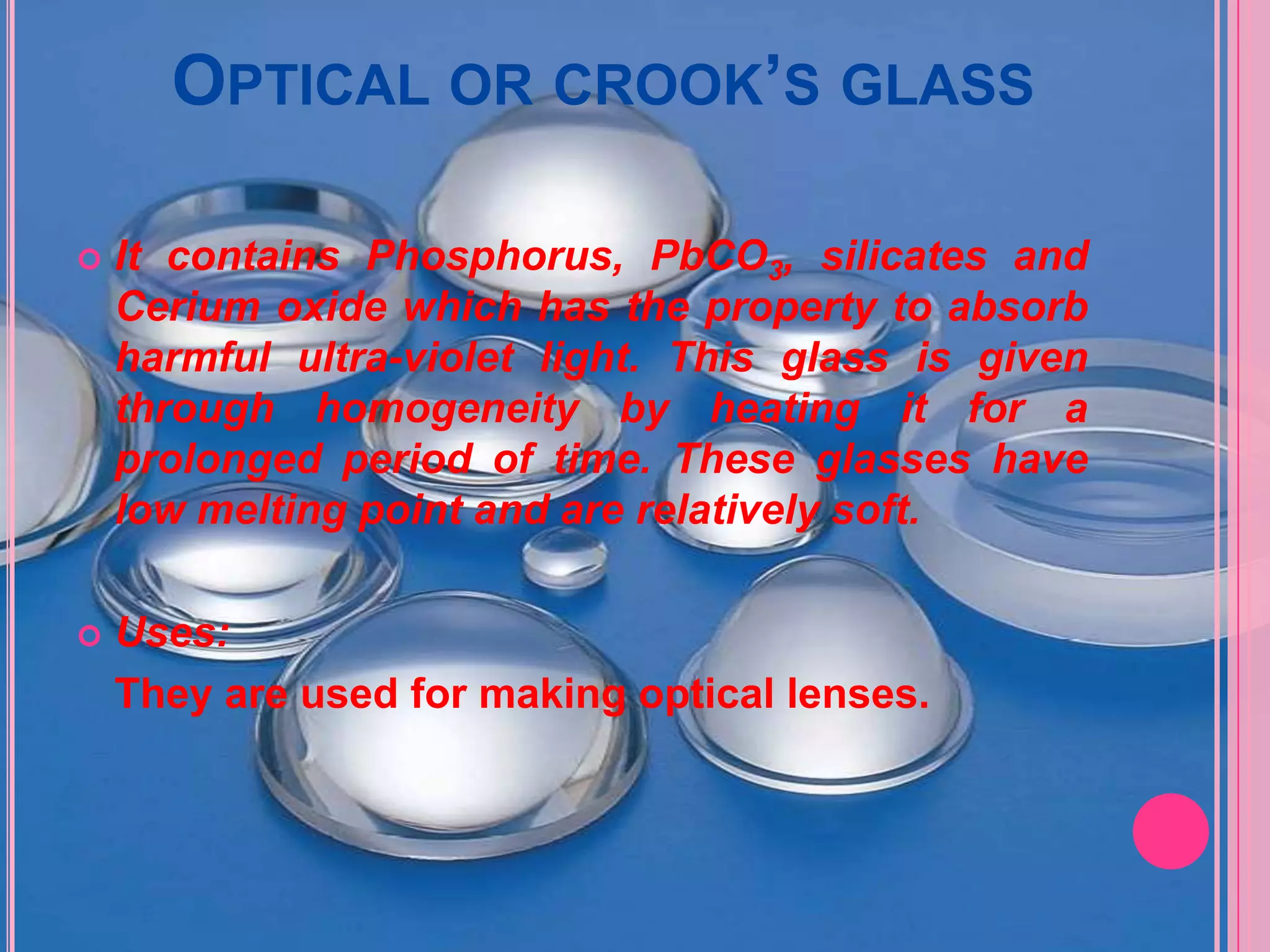 OPTICAL OR CROOK’S GLASS

   It contains Phosphorus, PbCO3, silicates and
    Cerium oxide which has the property to absorb
    harmful ultra-violet light. This glass is given
    through homogeneity by heating it for a
    prolonged period of time. These glasses have
    low melting point and are relatively soft.

   Uses:
    They are used for making optical lenses.
 