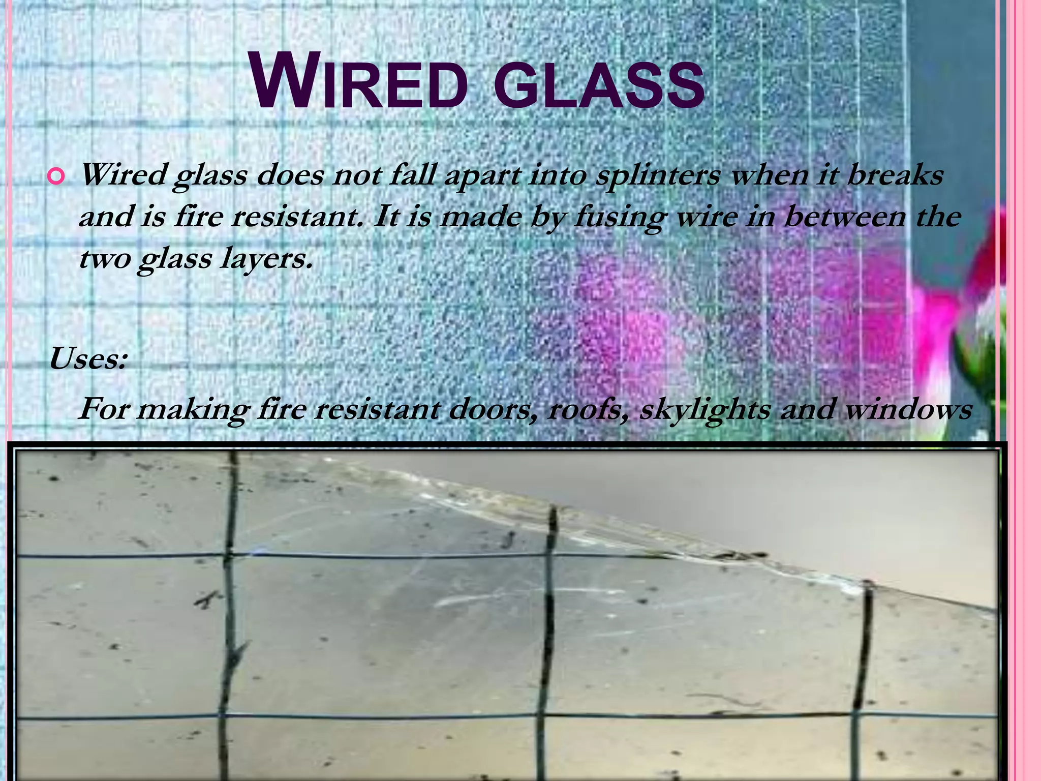 WIRED GLASS
   Wired glass does not fall apart into splinters when it breaks
    and is fire resistant. It is made by fusing wire in between the
    two glass layers.

Uses:
 For making fire resistant doors, roofs, skylights and windows
 