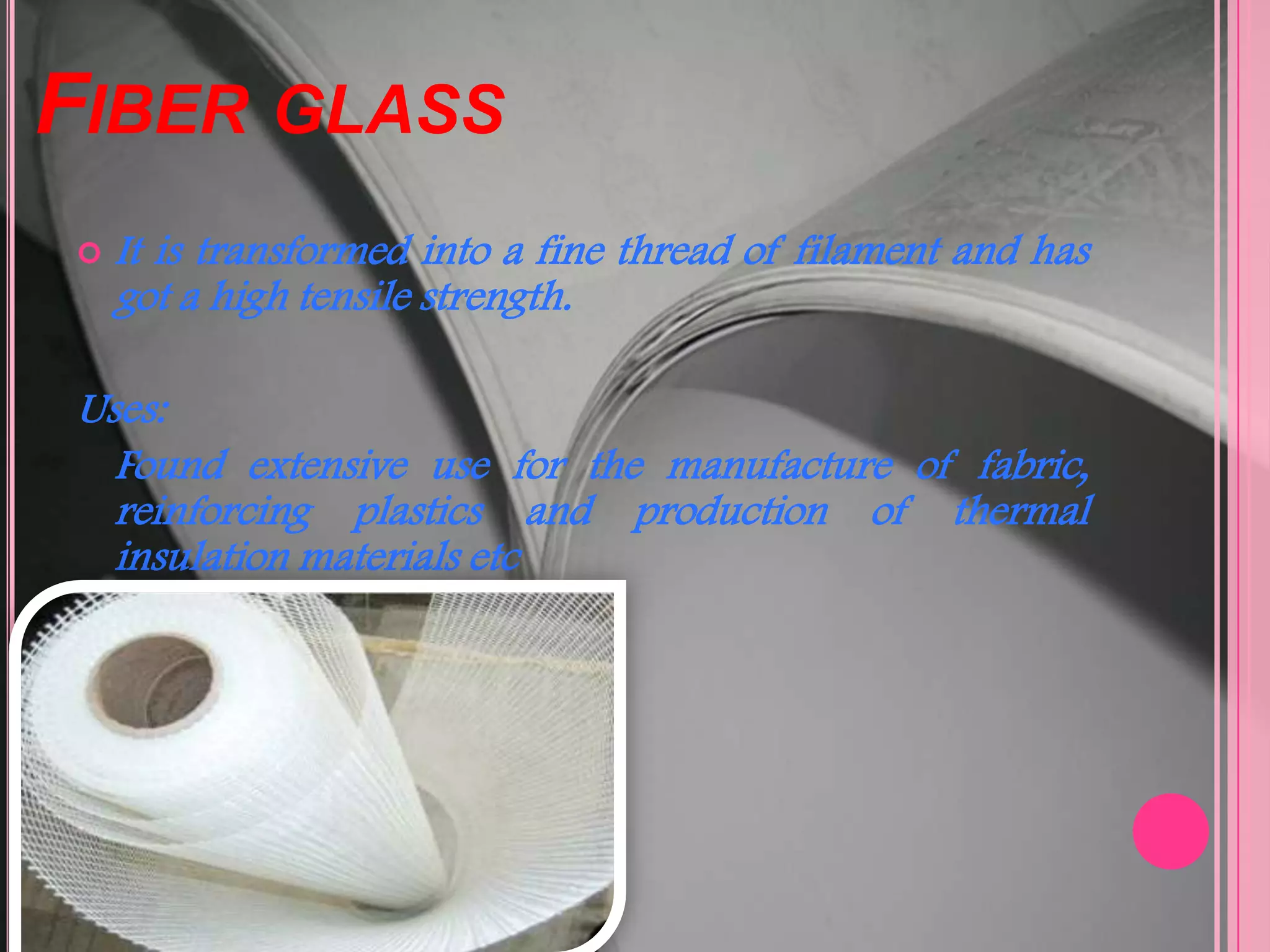 FIBER GLASS
   It is transformed into a fine thread of filament and has
    got a high tensile strength.

Uses:
  Found extensive use for the manufacture of fabric,
  reinforcing plastics and production of thermal
  insulation materials etc
 