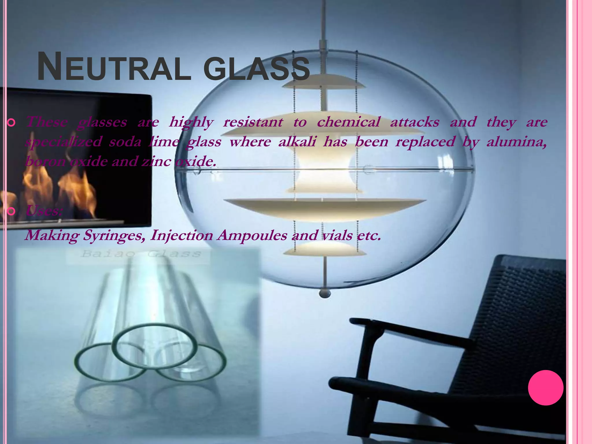 NEUTRAL GLASS
   These glasses are highly resistant to chemical attacks and they are
    specialized soda lime glass where alkali has been replaced by alumina,
    boron oxide and zinc oxide.

   Uses:
    Making Syringes, Injection Ampoules and vials etc.
 