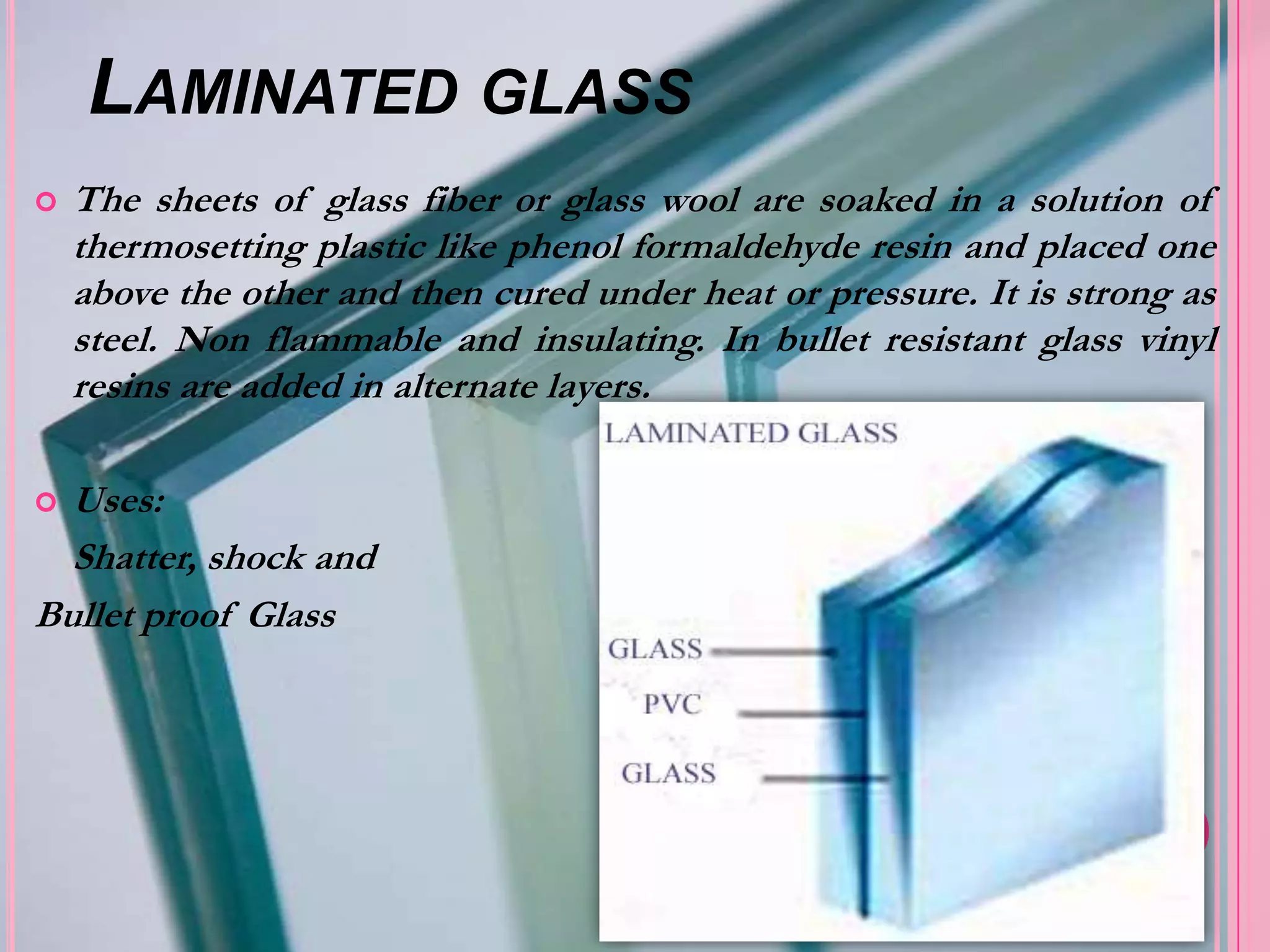 LAMINATED GLASS
   The sheets of glass fiber or glass wool are soaked in a solution of
    thermosetting plastic like phenol formaldehyde resin and placed one
    above the other and then cured under heat or pressure. It is strong as
    steel. Non flammable and insulating. In bullet resistant glass vinyl
    resins are added in alternate layers.

 Uses:
  Shatter, shock and
Bullet proof Glass
 