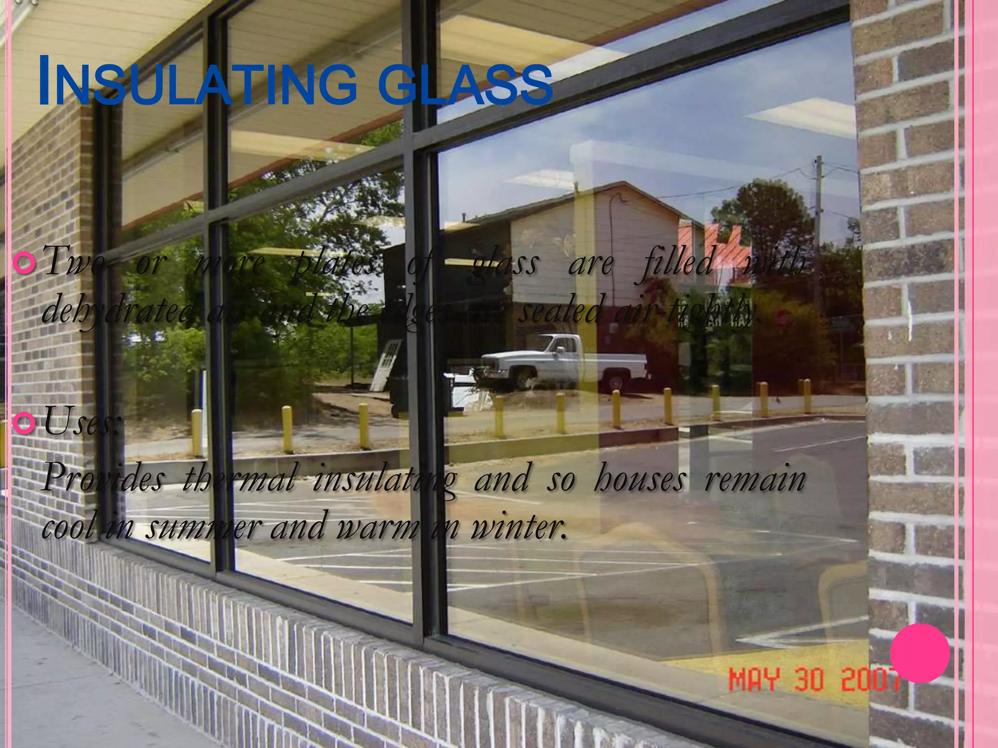 INSULATING GLASS

 Two  or more plates of glass are filled with
 dehydrated air and the edges are sealed air-tightly.

 Uses:
 Provides thermal insulating and so houses remain
 cool in summer and warm in winter.
 