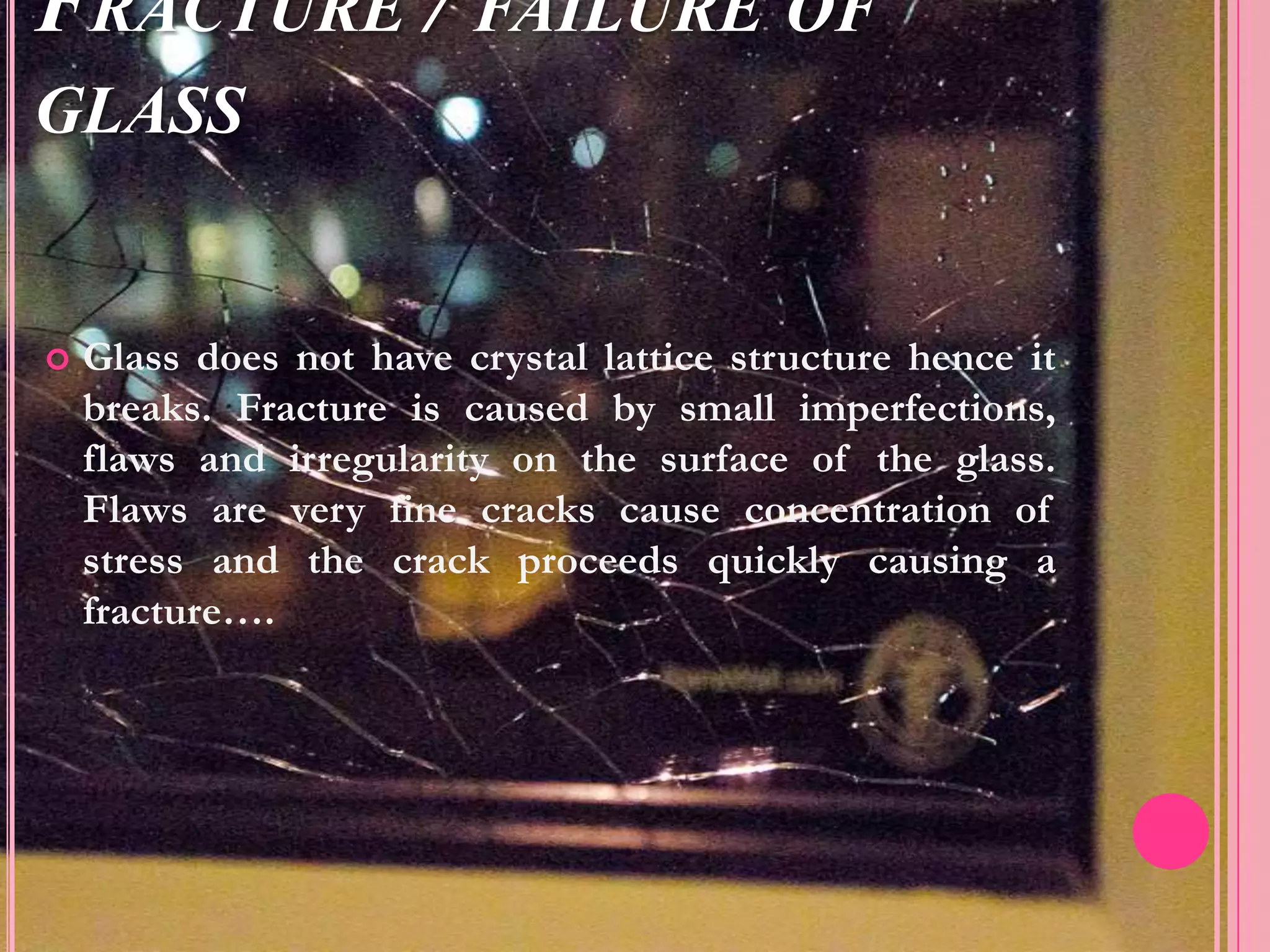 FRACTURE / FAILURE OF
GLASS


   Glass does not have crystal lattice structure hence it
    breaks. Fracture is caused by small imperfections,
    flaws and irregularity on the surface of the glass.
    Flaws are very fine cracks cause concentration of
    stress and the crack proceeds quickly causing a
    fracture….
 