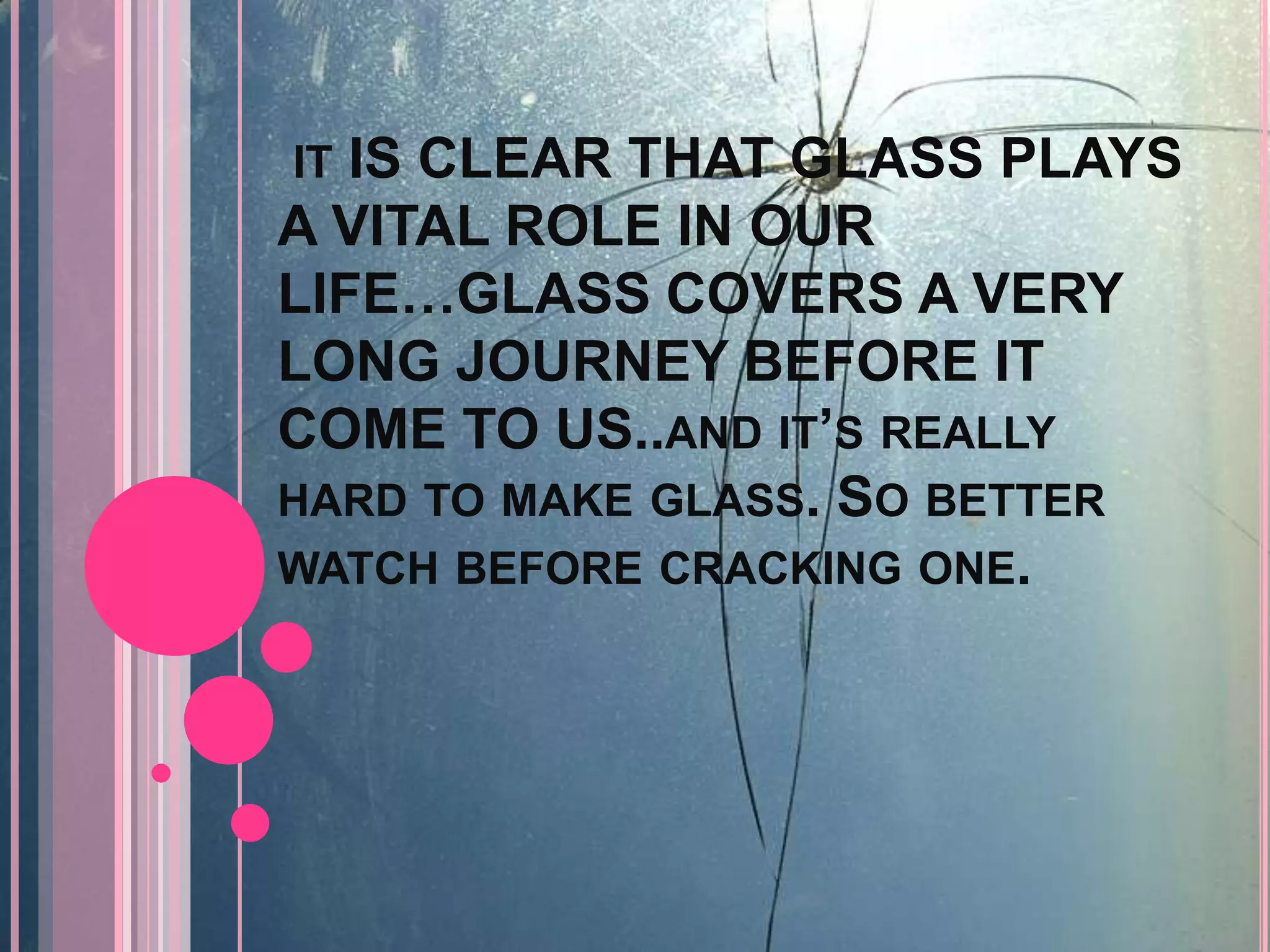 IT IS CLEAR THAT GLASS PLAYS
A VITAL ROLE IN OUR
LIFE…GLASS COVERS A VERY
LONG JOURNEY BEFORE IT
COME TO US..AND IT’S REALLY
HARD TO MAKE GLASS. SO BETTER
WATCH BEFORE CRACKING ONE.
 