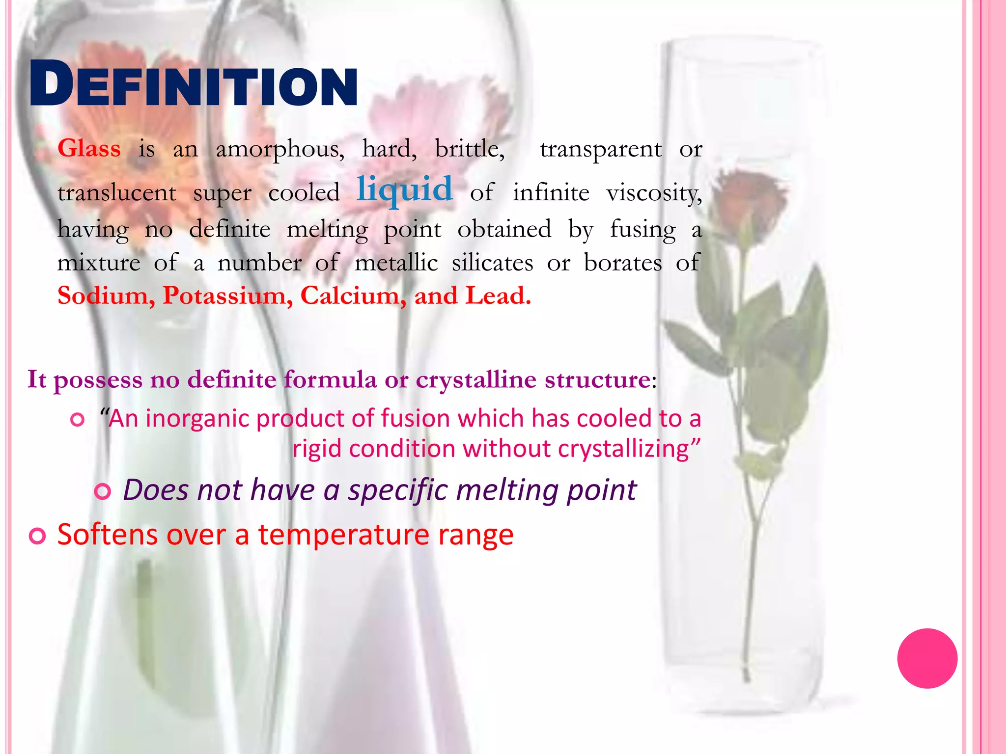 DEFINITION
  Glass is an amorphous, hard, brittle,        transparent or
  translucent super cooled liquid of infinite viscosity,
  having no definite melting point obtained by fusing a
  mixture of a number of metallic silicates or borates of
  Sodium, Potassium, Calcium, and Lead.

It possess no definite formula or crystalline structure:
     “An inorganic product of fusion which has cooled to a
                        rigid condition without crystallizing”
      Does not have a specific melting point
 Softens over a temperature range
 