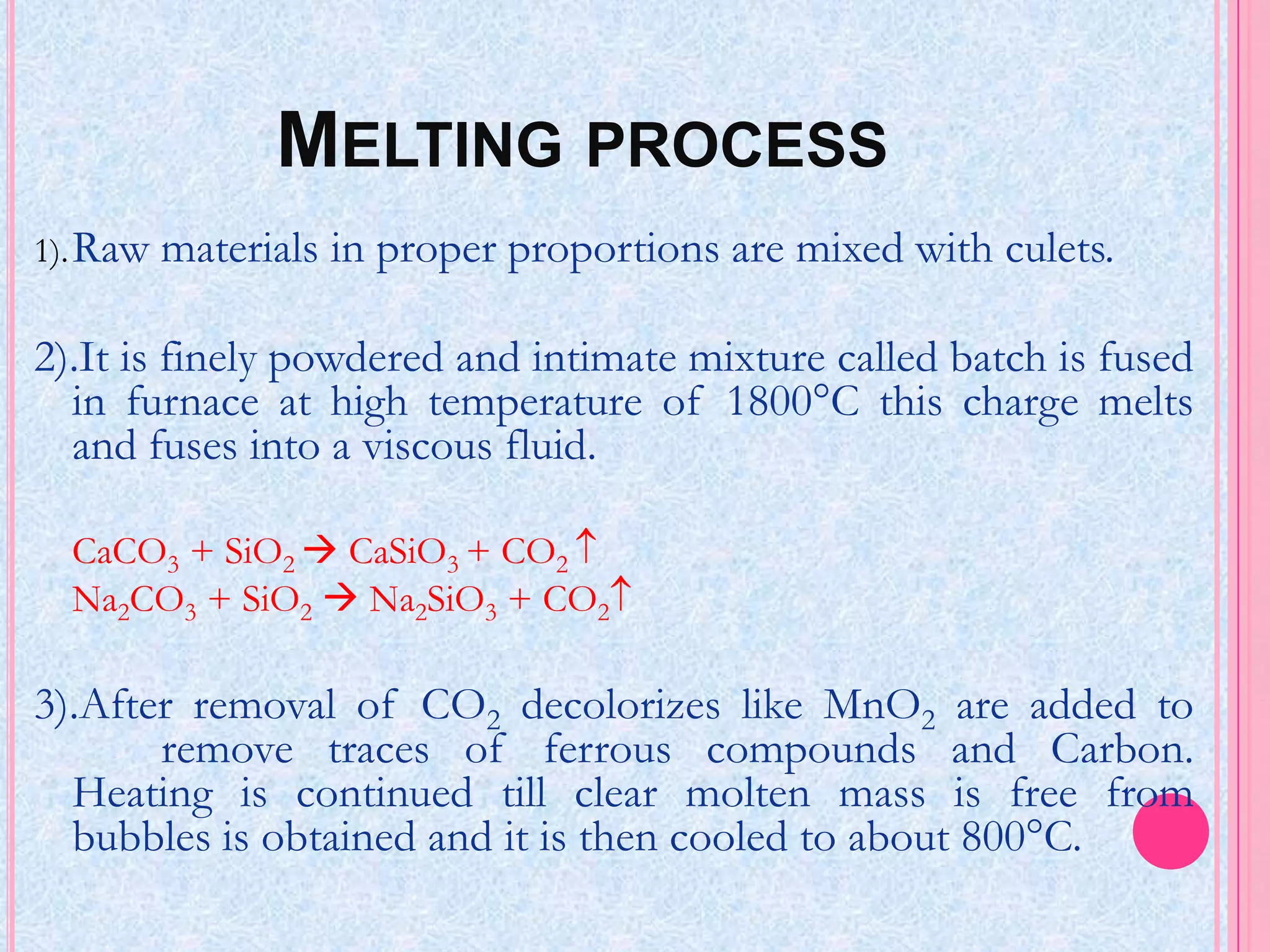 MELTING PROCESS
1). Raw   materials in proper proportions are mixed with culets.

2).It is finely powdered and intimate mixture called batch is fused
  in furnace at high temperature of 1800°C this charge melts
  and fuses into a viscous fluid.

  CaCO3 + SiO2  CaSiO3 + CO2
  Na2CO3 + SiO2  Na2SiO3 + CO2

3).After removal of CO2 decolorizes like MnO2 are added to
       remove traces of ferrous compounds and Carbon.
  Heating is continued till clear molten mass is free from
  bubbles is obtained and it is then cooled to about 800°C.
 