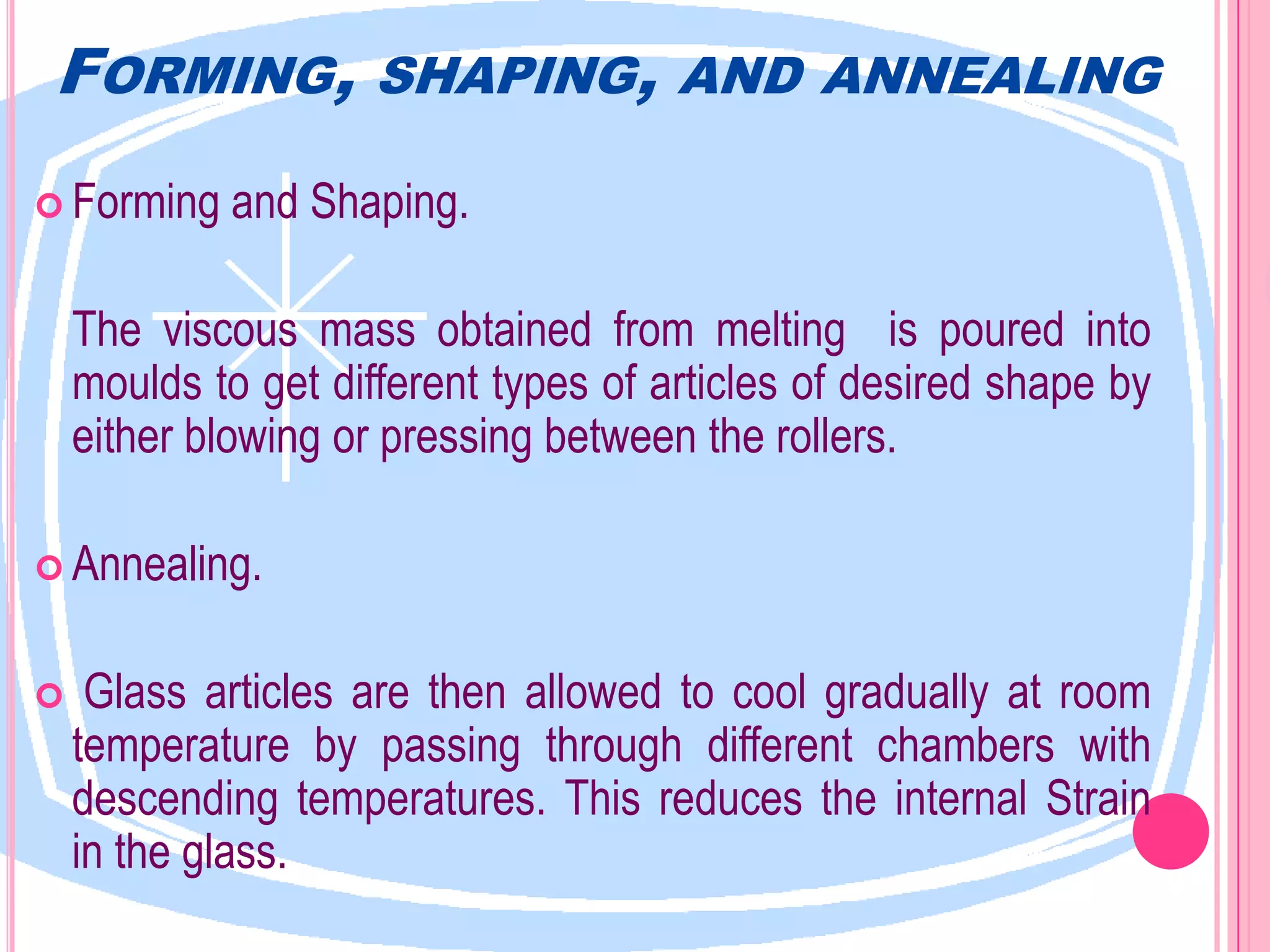 FORMING,            SHAPING, AND ANNEALING

 Forming    and Shaping.

    The viscous mass obtained from melting is poured into
    moulds to get different types of articles of desired shape by
    either blowing or pressing between the rollers.

 Annealing.


    Glass articles are then allowed to cool gradually at room
    temperature by passing through different chambers with
    descending temperatures. This reduces the internal Strain
    in the glass.
 