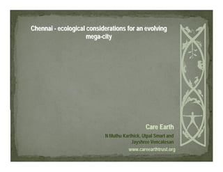 Chennai - ecological considerations for an evolving
                     mega-city




                                              Care Earth
                           N Muthu Karthick, Utpal Smart and
                                       Jayshree Vencatesan
                                     www.careearthtrust.org
 