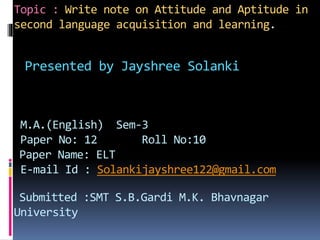 Topic : Write note on Attitude and Aptitude in
second language acquisition and learning.
Presented by Jayshree Solanki
M.A.(English) Sem-3
Paper No: 12 Roll No:10
Paper Name: ELT
E-mail Id : Solankijayshree122@gmail.com
Submitted :SMT S.B.Gardi M.K. Bhavnagar
University
 