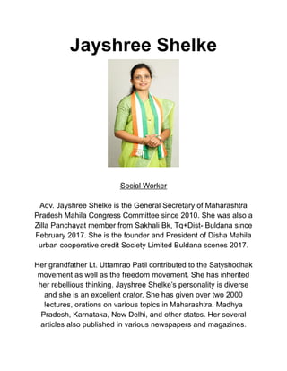 Jayshree Shelke
Social Worker
Adv. Jayshree Shelke is the General Secretary of Maharashtra
Pradesh Mahila Congress Committee since 2010. She was also a
Zilla Panchayat member from Sakhali Bk, Tq+Dist- Buldana since
February 2017. She is the founder and President of Disha Mahila
urban cooperative credit Society Limited Buldana scenes 2017.
Her grandfather Lt. Uttamrao Patil contributed to the Satyshodhak
movement as well as the freedom movement. She has inherited
her rebellious thinking. Jayshree Shelke’s personality is diverse
and she is an excellent orator. She has given over two 2000
lectures, orations on various topics in Maharashtra, Madhya
Pradesh, Karnataka, New Delhi, and other states. Her several
articles also published in various newspapers and magazines.
 