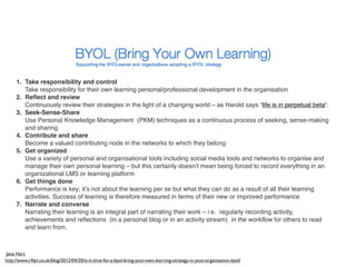 1. Take responsibility and control
        Take responsibility for their own learning personal/professional development in the organisation
     2. Reﬂect and review
        Continuously review their strategies in the light of a changing world – as Harold says “life is in perpetual beta“.
     3. Seek-Sense-Share
        Use Personal Knowledge Management  (PKM) techniques as a continuous process of seeking, sense-making
        and sharing
     4. Contribute and share
        Become a valued contributing node in the networks to which they belong
     5. Get organized
        Use a variety of personal and organisational tools including social media tools and networks to organise and
        manage their own personal learning – but this certainly doesn’t mean being forced to record everything in an
        organizational LMS or learning platform
     6. Get things done
        Performance is key; it’s not about the learning per se but what they can do as a result of all their learning
        activities. Success of learning is therefore measured in terms of their new or improved performance
     7. Narrate and converse
        Narrating their learning is an integral part of narrating their work – i e.  regularly recording activity,
        achievements and reﬂections  (in a personal blog or in an activity stream)  in the workﬂow for others to read
        and learn from.



Jane Hart
http://www.c4lpt.co.uk/blog/2012/04/20/is-it-time-for-a-byol-bring-your-own-learning-strategy-in-your-organization-byol/
 