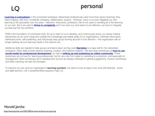 LQ                                                                        personal
Learning is everywhere in the connected workplace. Networked professionals need more than advice (training); they
need ongoing, real-time, constantly-changing, collaborative, support.  However, many of us have relegated our own
learning to the specialists over the years – teachers, instructors, professors. We’re not used to handling all of this learning
on our own. But if we want to thrive in complexity and if we want our work teams to be effective, we have to integrate
our learning into the workﬂow.

 PKM is the foundation of connected work. It’s up to each of us to develop, and continuously revise, our sense-making
 frameworks as we work inside and outside the increasingly permeable walls of our organizations. Unlimited information,
 distributed work, self-publishing, and ridiculously easy group-forming all point in one direction – the organization will no
 longer address all your learning needs in the network era.

 Additional skills are needed to help groups and teams learn as they work.Narration is a base skill for the networked
 workplace. Other skills include network weaving, curation, and network analysis.  We also have workshops on how to use
 social media for professional development, as well as setting up and sustaining an online community. These
 workshops are not just for ‘learning professionals’ but for any role; from sales to marketing to production, and especially for
 management. More workshops are in development and we are always interested in getting suggestions. Custom workshops
 and skills coaching can also be arranged.

 To improve our own and our organization’s learning quotient, we need to look at ways to be more self-directed,  social,
 and agile learners. Life in perpetual Beta requires a high LQ.




Harold Jarche
http://www.jarche.com/2012/05/its-time-to-focus-on-your-lq/
 