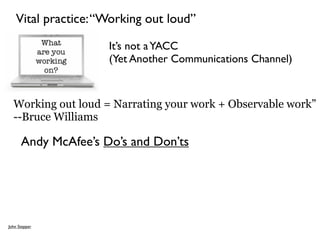 Vital practice: “Working out loud”

                     It’s not a YACC
                     (Yet Another Communications Channel)



  Working out loud = Narrating your work + Observable work”
  --Bruce Williams

      Andy McAfee’s Do’s and Don’ts




John Stepper
 