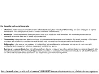 the ﬁve pillars of social intranets:
 •   Information. To be social, an intranet must allow information to easily ﬂow vertically and horizontally, and allow employees to express
     themselves in various ways (articles, status updates, comments, content sharing…).
 •   Knowledge. Content repositories are way too statics, they must evolve to a more democratic and ﬂexible way to capitalize on
     knowledge (enterprise wikis) and to spread it (social learning).
 •   Communities. I assume you are already convinced of the importance of enterprise social networks. But simply providing a ESN to your
     employees will not allow communities to emerge, you will have to enable them through stimulation and moderations.
 •   Collaboration. I also assume you are aware of the beneﬁts of online collaborative workspaces, but one can do much more with
     socialized project management solutions, ideagoras or social serious games.
 •   Business processes and data. Last but not least, software allowing employees to produce, collect, structure, analyze and publish data
     is key to wider adoption. You will easily ﬁnd pockets of users willing to participate in “social experiments”, but to rally EVERY employee,
     you will have to include business applications and processes in your internal social platform.




http://www.forbes.com/sites/fredcavazza/2011/11/30/from-social-intranets-to-collaboration-ecosystems/
 