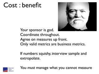 Cost : beneﬁt


     Your sponsor is god.
     Coordinate throughout.
     Agree on measures up front.
     Only valid metrics are business metrics.

     If numbers squishy, interview sample and
     extropolate.

     You must manage what you cannot measure
 