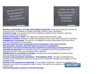 During a presentation, it’s like note taking on steroids. A key point captured can take on
a life of its own. A notebook is closed channeled, twitter is open channeled.
Content is king. You become privy to the intellectual capital of your network. Learning
extends beyond the presenter.
Distance becomes a myth. The classroom extends beyond the four walls.
Feedback is instant. Inhibition is often less present in the virtual world versus the real world
Engagement is standard. The learner is engaged the entire presentation (and even after)
due to the abundance of information.
Learners become more connected to the community in the room and out.
The presenter receives real-time level one and two evaluations.
The learner will exist simultaneously in both the synchronous and asynchronous
learning environment. As necessary, they’ll be engaged by both the presenter and a
catalogue of other resources provided by their network.
Collaboration is as present as oxygen. Learners are joining together to enhance their
learning experience as a community.
Learners and presenters experience, “Presentation Ping”. An idea is presented live,
spreads via the backchannel and returns back to the classroom changed into a bigger or more
complete idea.
Control is not conducive to learning. In the modern classroom, Learners are released from
Presenter ego. When the presenter’s ego is active, the learner can explore a more relevant use
of their time.
Informal becomes a partner of formal learning
 