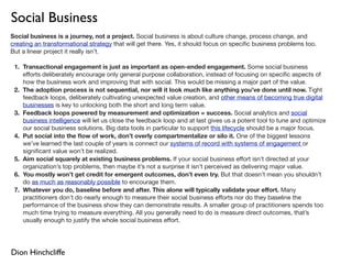 Social Business
Social business is a journey, not a project. Social business is about culture change, process change, and
creating an transformational strategy that will get there. Yes, it should focus on speciﬁc business problems too.
But a linear project it really isn’t.

 1. Transactional engagement is just as important as open-ended engagement. Some social business
    eﬀorts deliberately encourage only general purpose collaboration, instead of focusing on speciﬁc aspects of
    how the business work and improving that with social. This would be missing a major part of the value.
 2. The adoption process is not sequential, nor will it look much like anything you’ve done until now. Tight
    feedback loops, deliberately cultivating unexpected value creation, and other means of becoming true digital
    businesses is key to unlocking both the short and long term value.
 3. Feedback loops powered by measurement and optimization = success. Social analytics and social
    business intelligence will let us close the feedback loop and at last gives us a potent tool to tune and optimize
    our social business solutions. Big data tools in particular to support this lifecycle should be a major focus.
 4. Put social into the ﬂow of work, don’t overly compartmentalize or silo it. One of the biggest lessons
    we’ve learned the last couple of years is connect our systems of record with systems of engagement or
    signiﬁcant value won’t be realized.
 5. Aim social squarely at existing business problems. If your social business eﬀort isn’t directed at your
    organization’s top problems, then maybe it’s not a surprise it isn’t perceived as delivering major value.
 6. You mostly won’t get credit for emergent outcomes, don’t even try. But that doesn’t mean you shouldn’t
    do as much as reasonably possible to encourage them.
 7. Whatever you do, baseline before and after. This alone will typically validate your eﬀort. Many
    practitioners don’t do nearly enough to measure their social business eﬀorts nor do they baseline the
    performance of the business show they can demonstrate results. A smaller group of practitioners spends too
    much time trying to measure everything. All you generally need to do is measure direct outcomes, that’s
    usually enough to justify the whole social business eﬀort.




Dion Hinchcliffe
 
