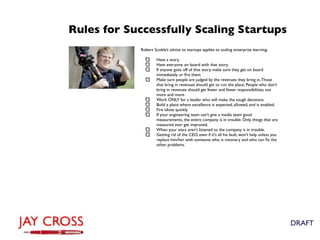 Rules for Successfully Scaling Startups
            Robert Scoble’s advice to startups applies to scaling enterprise learning:

                     Have a story.
                     Have everyone on board with that story.
                     If anyone goes off of that story, make sure they get on board
                     immediately or ﬁre them.
                     Make sure people are judged by the revenues they bring in. Those
                     that bring in revenues should get to run the place. People who don't
                     bring in revenues should get fewer and fewer responsibilities, not
                     more and more.
                     Work ONLY for a leader who will make the tough decisions.
                     Build a place where excellence is expected, allowed, and is enabled.
                     Fire idiots quickly.
                     If your engineering team can't give a media team good
                     measurements, the entire company is in trouble. Only things that are
                     measured ever get improved.
                     When your stars aren't listened to the company is in trouble.
                     Getting rid of the CEO, even if it's all his fault, won't help unless you
                     replace him/her with someone who is visionary and who can ﬁx the
                     other problems.




                                                                                                 DRAFT
 
