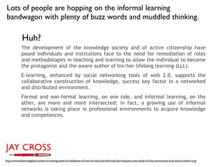Lots of people are hopping on the informal learning
 bandwagon with plenty of buzz words and muddled thinking.

             Huh?
            The development of the knowledge society and of active citizenship have
            posed individuals and institutions face to the need for remediation of roles
            and methodologies in teaching and learning to allow the individual to become
            the protagonist and the aware author of his/her lifelong learning (LLL).
            E-learning, enhanced by social networking tools of web 2.0, supports the
            collaborative construction of knowledge, success key factor in a networked
            and distributed environment.
            Formal and non-formal learning, on one side, and informal learning, on the
            other, are more and more intersected; in fact, a growing use of informal
            networks is taking place in professional environments to acquire knowledge
            and competences.




http://www.elearningplace.it/the-increasing-need-of-validation-of-non-formal-and-informal-learning-the-case-study-of-the-community-of-practice-webm-org/
 