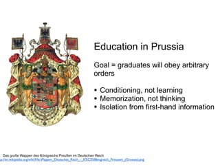 Education in Prussia
                                                              Goal = graduates will obey arbitrary
                                                              orders

                                                              • Conditioning, not learning
                                                              • Memorization, not thinking
                                                              • Isolation from first-hand information




   Das große Wappen des Königreichs Preußen im Deutschen Reich
tp://en.wikipedia.org/wiki/File:Wappen_Deutsches_Reich_-_K%C3%B6nigreich_Preussen_(Grosses).png
 