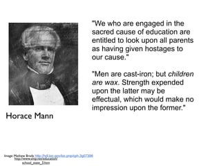 "We who are engaged in the
                                                         sacred cause of education are
                                                         entitled to look upon all parents
                                                         as having given hostages to
                                                         our cause."

                                                         "Men are cast-iron; but children
                                                         are wax. Strength expended
                                                         upon the latter may be
                                                         effectual, which would make no
                                                         impression upon the former."
Horace Mann



Image: Mathew Brady http://hdl.loc.gov/loc.pnp/cph.3g07396
       http://www.sntp.net/education/
             school_state_3.htm
 