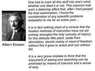 One had to cram all this stuff into one's mind,
                  whether one liked it or not. This coercion had
                  such a deterring effect that, after I had passed
                  the final examination, I found the
                  consideration of any scientific problems
                  distasteful to me for an entire year....

                  It is in fact nothing short of a miracle that the
                  modem methods of instruction have not yet
                  entirely strangled the holy curiosity of inquiry;
                  for this delicate little plant, aside from
                  stimulation, stands mainly in need of freedom;
Albert Einstein   without this it goes to wrack and ruin without
                  fail.

                  It is a very grave mistake to think that the
                  enjoyment of seeing and searching can be
                  promoted by means of coercion and a sense
                  of duty.
 