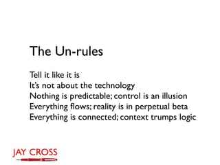 The Un-rules
Tell it like it is
It’s not about the technology
Nothing is predictable; control is an illusion
Everything ﬂows; reality is in perpetual beta
Everything is connected; context trumps logic
 